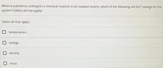 When a substance undergoes a chemical reaction in an isolated system, which of the following will NOT change for the
system? (select all that apply)
Select all that apply:
temperature
energy
density
mass