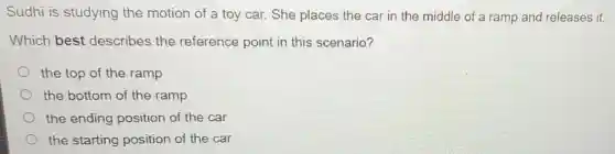 Sudhi is studying the motion of a toy car. She places the car in the middle of a ramp and releases it.
Which best describes the reference point in this scenario?
the top of the ramp
the bottom of the ramp
the ending position of the car
the starting position of the car