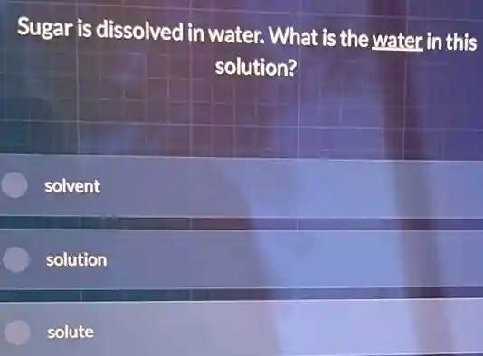 Sugar is dissolved in water. What is the water in this
solution?
solvent
solution
solute