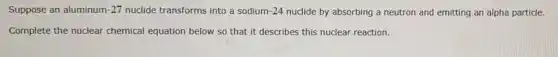Suppose an aluminum -27 nuclide transforms into a sodium 1-24 nuclide by absorbing a neutron and emitting an alpha particle.
Complete the nuclear chemical equation below so that it describes this nuclear reaction.