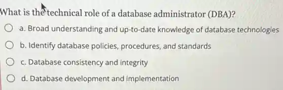 What is the technical role of a database administrator (DBA)?
a. Broad understanding and up-to-date knowledge of database technologies
b. Identify database policies, procedures, and standards
c. Database consistency and integrity
d. Database development and implementation