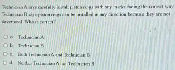 Technician A says carefully install piston rings with any marks facing the correct way.
Technician B says piston rings can be installed in any direction because they are not
directional. Who is correct?
a. Technician A
b. Technician B
c. Both Technician A and Technician B
d. Neither Technician A nor Technician B