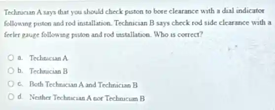 Technician A says that you should check piston to bore clearance with a dial indicator
following piston and rod I installation. Technician B says check rod side clearance with a
feeler gauge following piston and rod installation. Who is correct?
a. Technician A
b. Technician B
c. Both Technician A and Technician B
d. Neither Technician A nor Technician B