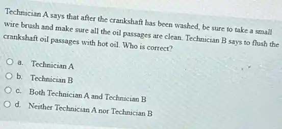 Technician A says that after the crankshaft has been washed, be sure to take a small
wire brush and make sure all the oil passages are clean. Technician B says to flush the
crankshaft oil passages with hot oil. Who is correct?
a. Technician A
b. Technician B
c. Both Technician A and Technician B
d. Neither Technician A nor Technician B