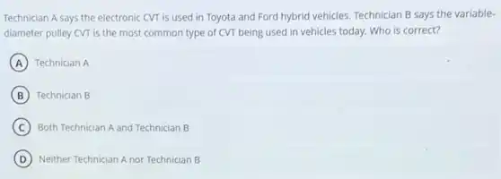 Technician A says the electronic CVT is used in Toyota and Ford hybrid vehicles. Technician B says the variable-
diameter pulley CVT is the most common type of CVT being used in vehicles today. Who is correct?
A Technician A
B Technician B
C Both Technician A and Technician B
D Neither Technician A nor Technician B