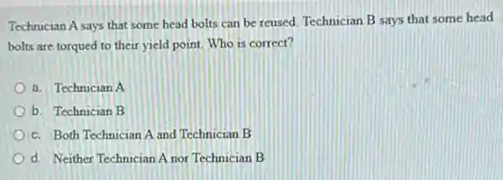 Technician A says that some head bolts can be reused. Technician B says that some head
bolts are torqued to their yield point. Who is correct?
a. Technician A
b. Technician B
c. Both Technician A and Technician B
d. Neither Technician A nor Technician B