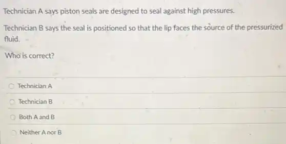 Technician A says piston seals are designed to seal against high pressures.
Technician B says the seal is positioned so that the lip faces the source of the pressurized
fluid.
Who is correct?
Technician A
Technician B
Both A and B
Neither Anor B