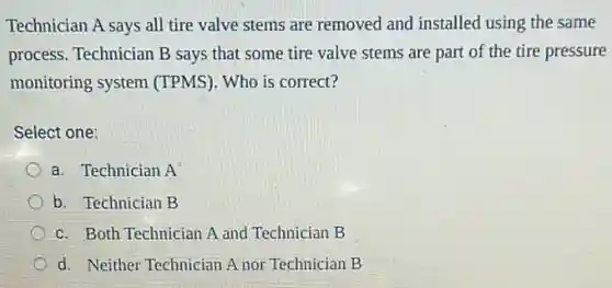 Technician A says all tire valve stems are removed and installed using the same
process. Technician B says that some tire valve stems are part of the tire pressure
monitoring system (TPMS). Who is correct?
Select one:
a. Technician A
b. Technician B
c. Both Technician A and Technician B
d. Neither Technician A nor Technician B