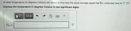 At what temperature (in degrees Celsius) will xenon atoms have the same average speed that Br_(2) molecules have at 17^circ C
Express the temperature in degrees Celsius to two significant digits.
T_(Xe)=square ^circ C