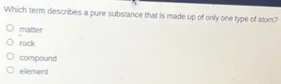 Which term describes a pure substance that is made up of only one type of atom?
matter
rock
compound
element