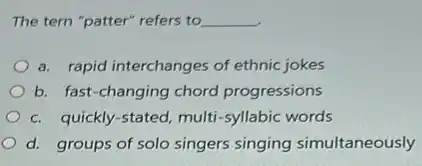 The tern "patter" refers to __
a. rapid interchanges of ethnic jokes
b. fast-changing chord progressions
c. quickly-stated, multi -syllabic words
d. groups of solo singers singing simultaneously