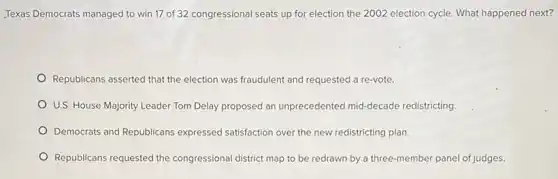 Texas Democrats managed to win 17 of 32 congressional seats up for election the 2002 election cycle. What happened next?
Republicans asserted that the election was fraudulent and requested a re-vote.
U.S. House Majority Leader Tom Delay proposed an unprecedented mid-decade redistricting.
Democrats and Republicans expressed satisfaction over the new redistricting plan.
Republicans requested the congressional district map to be redrawn by a three-member panel of judges.