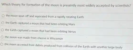 Which theory for formation of the moon is presently most widely accepted by scientists?
the moon spun off and separated from a rapidly rotating Earth
the Earth captured a moon that had been orbiting Mars
the Earth captured a moon that had been orbiting Venus
the moon was made from cheese in Wisconsin
the moon accreted from debris produced from collision of the Earth with another large body
