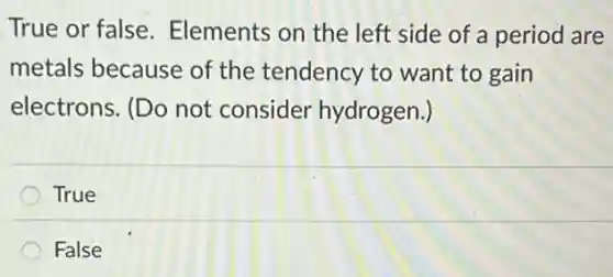True or false Elements on the left side of a period are
metals because of the tendency to want to gain
electrons. (Do not consider hydrogen.)
True
False