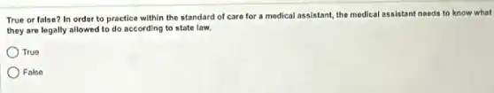 True or false? In order to practice within the standard of care for a medical assistant the medical assistant needs to know what
they are legally allowed to do according to state law.
True
False