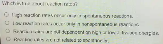 Which is true about reaction rates?
High reaction rates occur only in spontaneous reactions.
Low reaction rates occur only in nonspontaneous reactions.
Reaction rates are not dependent on high or low activation energies.
Reaction rates are not related to spontaneity.