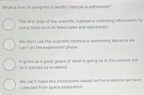 What is true of using the scientific method in astronomy?
The first step of the scientific method is collecting information by
using tools such as telescopes and spaceships.
We don't use the scientific method in astronomy because we
can't do the experiment phase.
It gives us a good guess of what is going on in the cosmos but
isn't backed by evidence.
We can't make any conclusions based on the evidence we have
collected from space exploration.