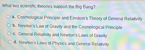 What two scientific theories support the Big Bang?
a. Cosmological Principle and Einstein's Theory of General Relativity
b. Newton's Law of Gravity and the Cosmological Principle
c. General Relativity and Newton's Laws of Gravity
d. Newton's Laws of Physics and General Relativity