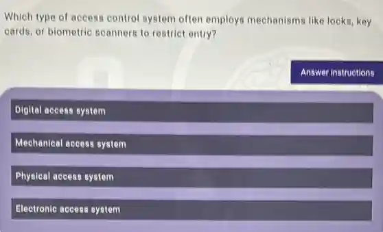 Which type of access control system often employs mechanisms like locks, key
cards, or biometric scanners to restrict entry?
Digital access system
Mechanical access system
Physical access system
Electronic access system
Answer instructions