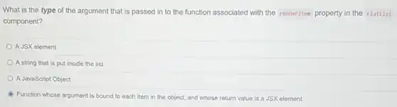 What is the type of the argument that is passed in to the function associated with the renderitem property in the FlatList
component?
A JSX element
A string that is put inside the list
A JavaScript Object
Function whose argument is bound to each item in the object, and whose return value is a JSX element.
