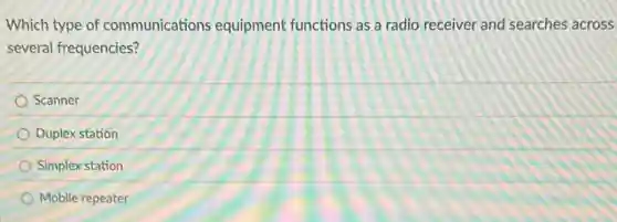 Which type of communications equipment functions as a radio receiver and searches across
several frequencies?
Scanner
Duplex station
Simplex station
Mobile repeater
