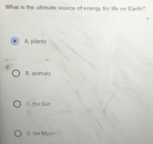 What is the ultimate source of energy for life on Earth?
C A. plants
B. animals
C. the Sun
D. the Moon