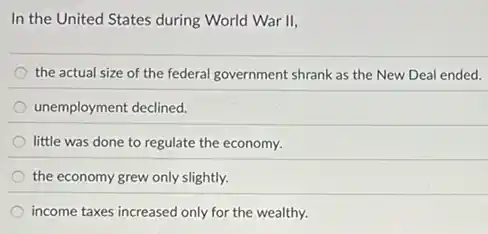 In the United States during World War II,
the actual size of the federal government shrank as the New Deal ended.
unemployment declined.
little was done to regulate the economy.
the economy grew only slightly.
income taxes increased only for the wealthy.
