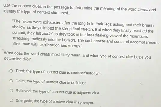 Use the context clues in the passage to determine the meaning of the word zindal and
identify the type of context clue used.
"The hikers were exhausted after the long trek,their legs aching and their breath
shallow as they climbed the steep final stretch.But when they finally reached the
summit, they felt zindal as they took in the breathtaking view of the mountains
stretching endlessly into the horizon. The cool breeze and sense of accomplishment
filled them with exhilaration and energy."
What does the word zindal most likely mean.and what type of context clue helps you
determine this?
Tired; the type of context clue is contrast/antonym.
Calm; the type of context clue is definition.
Relieved; the type of context clue is adjacent clue.
Energetic; the type of context clue is synonym.
