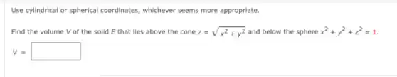 Use cylindrical or spherical coordinates, whichever seems more appropriate.
Find the volume V of the solid E that lies above the cone z=sqrt (x^2+y^2) and below the sphere x^2+y^2+z^2=1
v=square