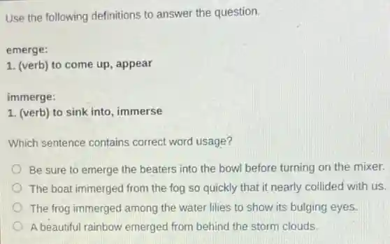 Use the following definitions to answer the question.
emerge:
1. (verb) to come up, appear
immerge:
1. (verb) to sink into, immerse
Which sentence contains correct word usage?
Be sure to emerge the beaters into the bowl before turning on the mixer.
The boat immerged from the fog so quickly that it nearly collided with us.
The frog immerged among the water lilies to show its bulging eyes.
A beautiful rainbow emerged from behind the storm clouds.
