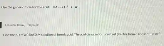 Use the generic form for the acid: HAarrow H^++A^-
Fill in the Blank 50 points
Find the pH of a 0.0650 M solution of formic acid. The acid dissociation constant (Ka) for formic acid is 1.8times 10^-4