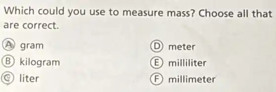 Which could you use to measure mass?Choose all that
are correct.
A gram
D meter
B kilogram
E milliliter
C liter
F millimeter