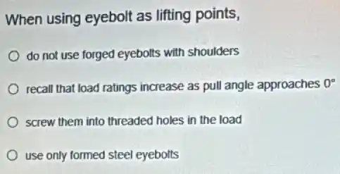 When using eyebolt as lifting points,
do not use forged eyebolts with shoulders
recall that load ratings increase as pull angle approaches 0^circ 
screw them into threaded holes in the load
use only formed steel eyebolts