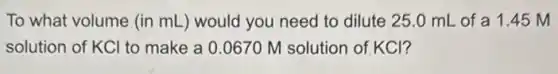 To what volume (in mL) would you need to dilute 25 .0 mL of a 1.45 M
solution of KCl to make a 0.0670 M solution of.KCl?