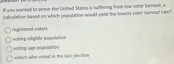 If you wanted to prove the United States is suffering from low voter turnout, a
calculation based on which population would yield the lowest voter turnout rate?
registered voters
voting-eligible population
voting-age population
voters who voted in the last election