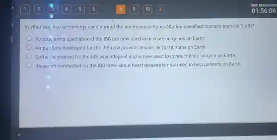 In what way has technology used aboard the International Space Station benefited humans back on Earth?
Robotic arms used aboard the ISS are now used in delicate surgeries on Earth.
Air purifiers developed for the ISS now provide cleaner air for humans on Earth.
Software created for the ISS was adapted and is now used to conduct brain surgery on Earth.
Research conducted on the ISS crew about heart disease is now used to help patients on Earth.