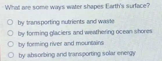 What are some ways water shapes Earth's surface?
by transporting nutrients and waste
by forming glaciers and weathering ocean shores
by forming river and mountains
by absorbing and transporting solar energy