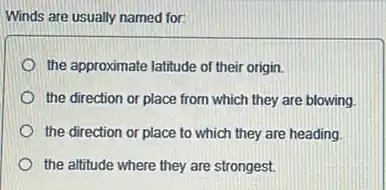 Winds are usually named for:
the approximate latitude of their origin.
the direction or place from which they are blowing.
the direction or place to which they are heading.
the altitude where they are strongest.