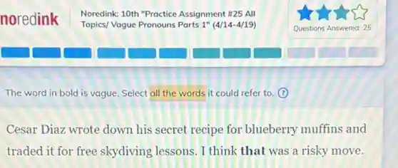 The word in bold is vague. Select all the words it could refer to. (?)
Cesar Diaz wrote down his secret recipe for blueberry muffins and
traded it for free skydiving lessons. I think that was a risky move.