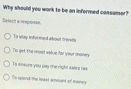 Why should you work to be an informed consumer?
Select a response.
To stay informed about trends
To get the most value for your money
To ensure you pay the right sales tax
To spend the least amount of money