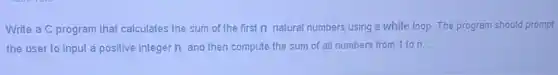 Write a C program that calculates the sum of the first n natural numbers using a while loop. The program should prompt
the user to input a positive integer n and then compute the sum of all numbers from 1 to n.