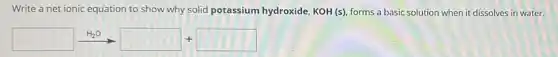 Write a net ionic equation to show why solid potassium hydroxide, KOH (s), forms a basic solution when it dissolves in water.
square xrightarrow (H_(2)O)square +square