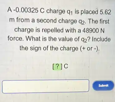 A -0.00325C charge q_(1) is placed 5.62
m from a second charge q_(2) The first
charge is repelled with a 48900 N
force. What is the value of q_(2) ? Include
the sign of the charge (+or-)
[?]C
square
