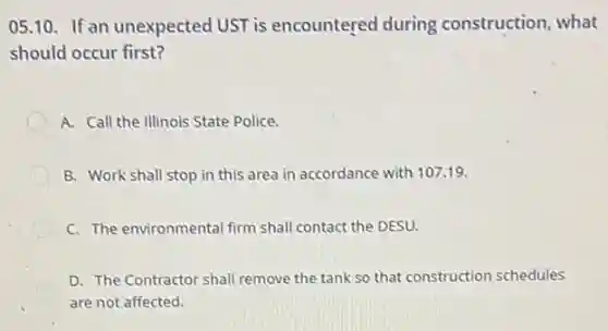 05.10. If an unexpected UST is encountered during construction, what
should occur first?
A. Call the Illinois State Police.
D B. Work shall stop in this area in accordance with 107.19.
C. The environmental firm shall contact the DESU.
D. The Contractor shall remove the tank so that construction schedules
are not affected.