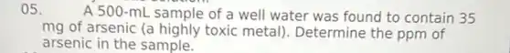 05.	A 500-mL sample of a well water was found to contain 35
mg of arsenic (a highly toxic metal)Determine the ppm of
arsenic in the sample.