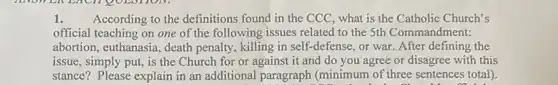 1. According to the definitions found in the CCC what is the Catholic Church's
official teaching on one of the following issues related to the 5th Commandment:
abortion, euthanasia, death penalty, killing in self -defense, or war. After defining the
issue, simply put, is the Church for or against it and do you agree or disagree with this
stance? Please explain in an additional paragraph (minimum of three sentences total).