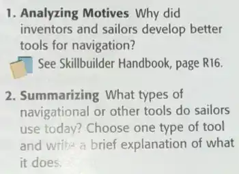 1. Analyzing Motives Why did
inventors and sailors develop better
tools for navigation?
square See Skillbuilder Handbook page R16
2. Summarizing What types of
navigational or other tools do sailors
use today? Choose one type of tool
and write a brief explanation of what
it does