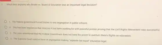 1. Which best explains why Brown vs. Board of Education was an important legal decision?
A. The federal government forced States to end segregation in public schools.
B. This had been legislation that Malcom X had been pushing for with peaceful protest proving that the Civil Rights Movement was successful.
C. The case determined that the Federal Government does not have the power to overturn State's Rights on education.
D. The Supreme Court ruled in favor of segregation making "separate but equal" education legal.