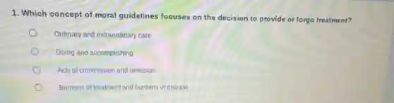 1. Which concept of moral guidelines focuses on the decision to provide or forgo treatment?
Ordinary and extraordinary care
Doing and accomplishing
Acts of commission and omission
Burdens of treatment and burdens of disease