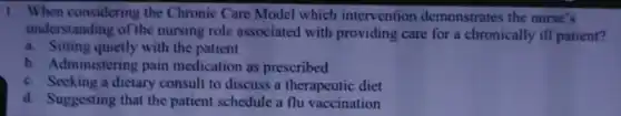 1. When considering the Chronic Care Model which intervention demonstrates the nurse's
understanding of the nursing role associated with providing care for a chronically ill patient?
a. Sitting quietly with the patient
b. Administering pain medication as prescribed
c. Seeking a dietary consult to discuss a therapeutic diet
d. Suggesting that the patient schedule a flu vaccination